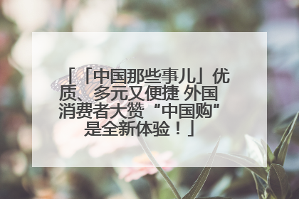 「中国那些事儿」优质、多元又便捷 外国消费者大赞“中国购”是全新体验！