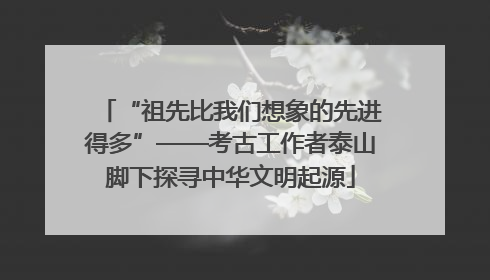 “祖先比我们想象的先进得多”——考古工作者泰山脚下探寻中华文明起源