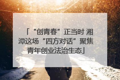“创青春”正当时 湘潭这场“四方对话”聚焦青年创业法治生态