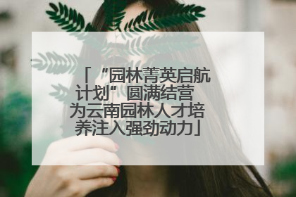 “园林菁英启航计划”圆满结营 为云南园林人才培养注入强劲动力