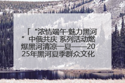 “浓情端午·魅力黑河”中俄共庆 系列活动燃爆黑河清凉一夏——2025年黑河夏季群众文化活动启幕 多元文化赋能边境文旅新高地