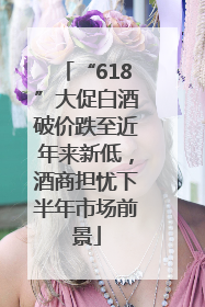 “618”大促白酒破价跌至近年来新低，酒商担忧下半年市场前景