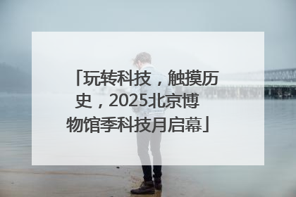 玩转科技，触摸历史，2025北京博物馆季科技月启幕