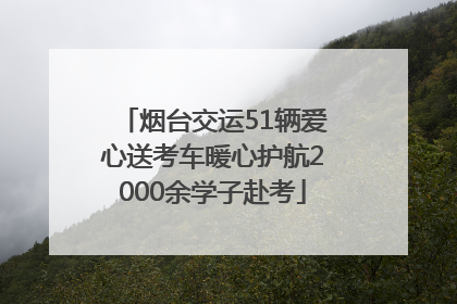 烟台交运51辆爱心送考车暖心护航2000余学子赴考