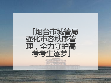 烟台市城管局强化市容秩序管理，全力守护高考考生逐梦