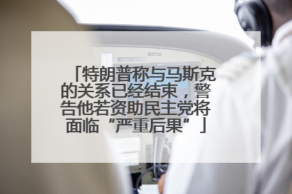 特朗普称与马斯克的关系已经结束，警告他若资助民主党将面临“严重后果”