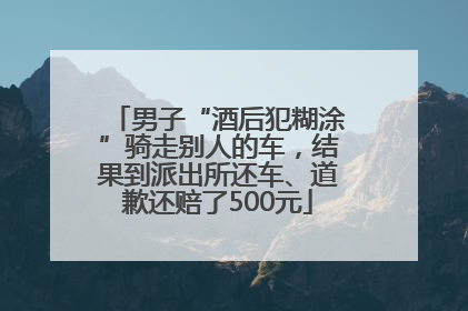男子“酒后犯糊涂”骑走别人的车，结果到派出所还车、道歉还赔了500元