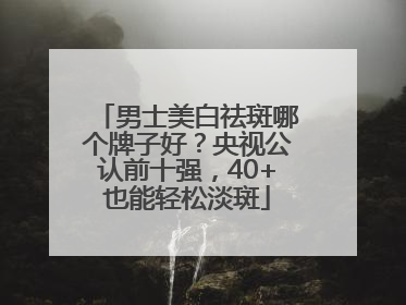 男士美白祛斑哪个牌子好？央视公认前十强，40+也能轻松淡斑