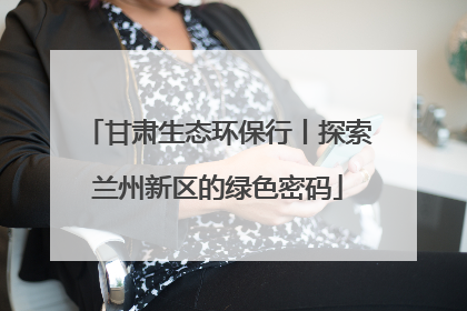 甘肃生态环保行丨探索兰州新区的绿色密码