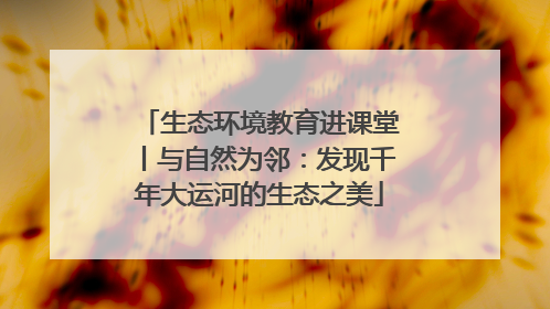 生态环境教育进课堂丨与自然为邻：发现千年大运河的生态之美