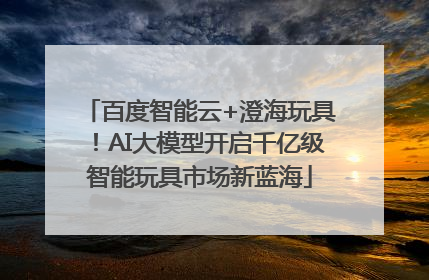 百度智能云+澄海玩具！AI大模型开启千亿级智能玩具市场新蓝海