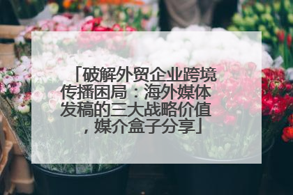 破解外贸企业跨境传播困局：海外媒体发稿的三大战略价值，媒介盒子分享