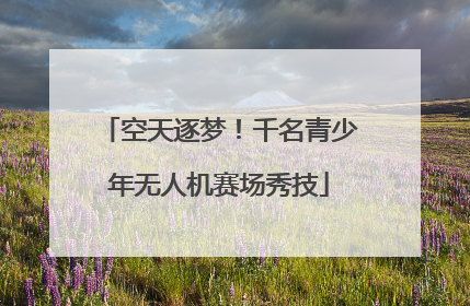 空天逐梦！千名青少年无人机赛场秀技