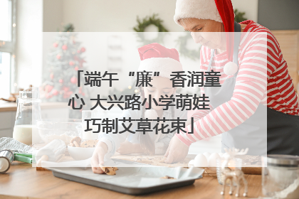 端午“廉”香润童心 大兴路小学萌娃巧制艾草花束