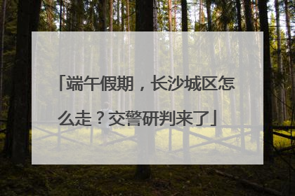 端午假期，长沙城区怎么走？交警研判来了
