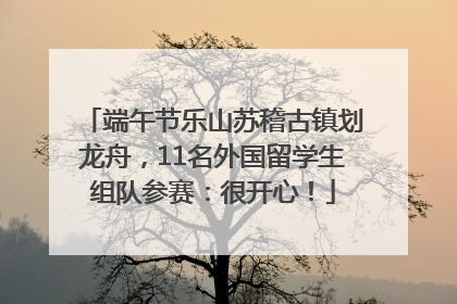 端午节乐山苏稽古镇划龙舟，11名外国留学生组队参赛：很开心！