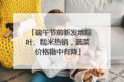 端午节前新发地粽叶、糯米热销，蔬菜价格稳中有降