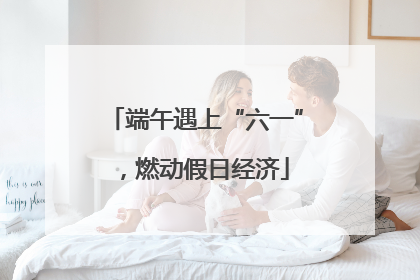 端午遇上“六一”，燃动假日经济