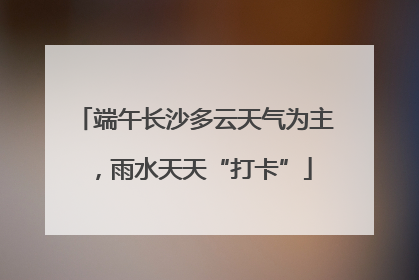 端午长沙多云天气为主，雨水天天“打卡”