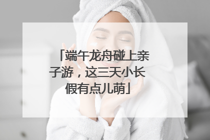 端午龙舟碰上亲子游，这三天小长假有点儿萌