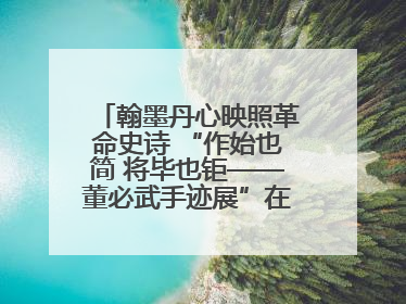 翰墨丹心映照革命史诗 “作始也简 将毕也钜——董必武手迹展”在福州开幕