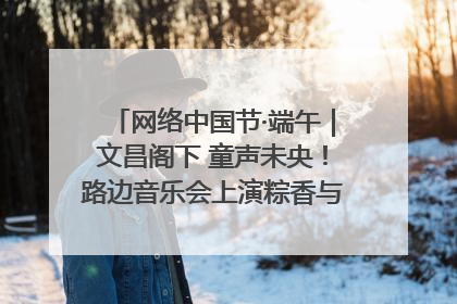 网络中国节·端午｜文昌阁下 童声未央！路边音乐会上演粽香与童真的诗意交响