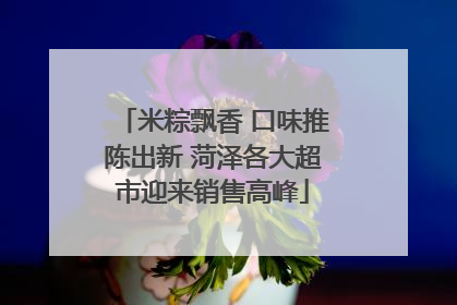 米粽飘香 口味推陈出新 菏泽各大超市迎来销售高峰