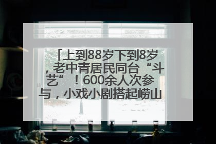 上到88岁下到8岁，老中青居民同台“斗艺”！600余人次参与，小戏小剧搭起崂山群众大舞台