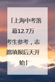 上海中考落幕12.7万考生参考，志愿填报后天开始