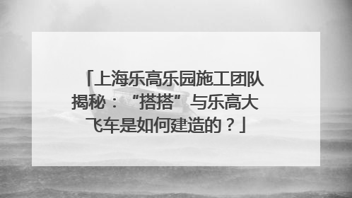上海乐高乐园施工团队揭秘：“搭搭”与乐高大飞车是如何建造的？