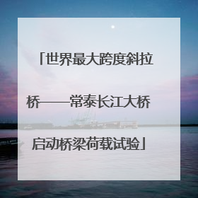 世界最大跨度斜拉桥——常泰长江大桥启动桥梁荷载试验