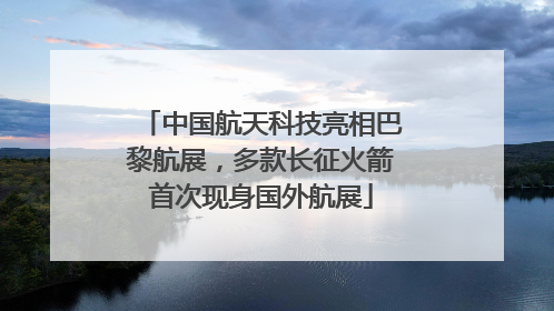 中国航天科技亮相巴黎航展，多款长征火箭首次现身国外航展