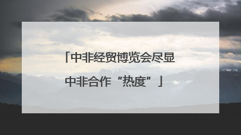 中非经贸博览会尽显中非合作“热度”