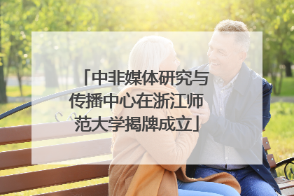 中非媒体研究与传播中心在浙江师范大学揭牌成立