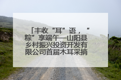丰收“耳”语，“粽”享端午—山阳县乡村振兴投资开发有限公司首届木耳采摘活动盛大启幕