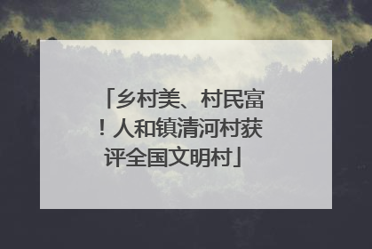 乡村美、村民富！人和镇清河村获评全国文明村