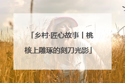 乡村·匠心故事丨桃核上雕琢的刻刀光影