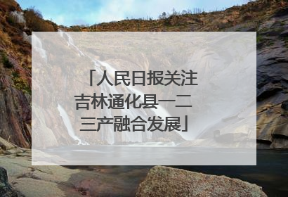 人民日报关注吉林通化县一二三产融合发展