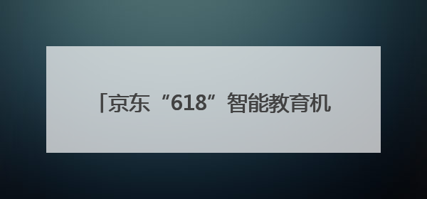 京东“618”智能教育机器人赛道爆发，元萝卜全系产品销售同比171%成黑马