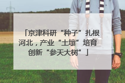京津科研“种子”扎根河北，产业“土壤”培育创新“参天大树”