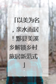 以美为名，亲水而居！黟县美溪乡解锁乡村旅居新范式