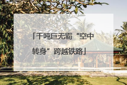 千吨巨无霸“空中转身”跨越铁路