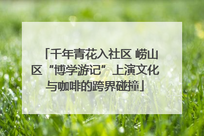 千年青花入社区 崂山区“博学游记”上演文化与咖啡的跨界碰撞