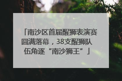 南沙区首届醒狮表演赛圆满落幕，38支醒狮队伍角逐“南沙狮王”