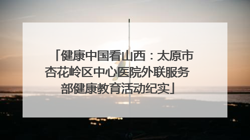 健康中国看山西：太原市杏花岭区中心医院外联服务部健康教育活动纪实