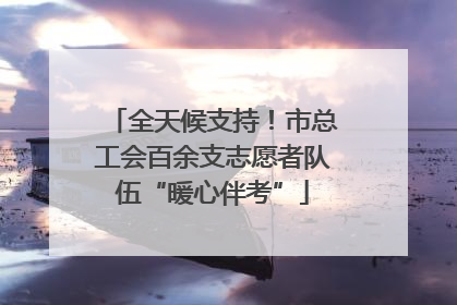 全天候支持！市总工会百余支志愿者队伍“暖心伴考”