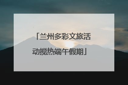 兰州多彩文旅活动搅热端午假期