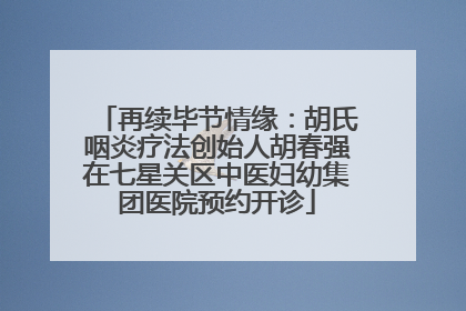 再续毕节情缘：胡氏咽炎疗法创始人胡春强在七星关区中医妇幼集团医院预约开诊