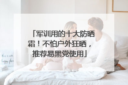 军训用的十大防晒霜！不怕户外狂晒，推荐易黑党使用