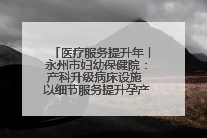 医疗服务提升年丨永州市妇幼保健院：产科升级病床设施 以细节服务提升孕产妇就医体验